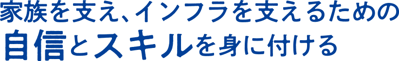 家族を支え、インフラを支えるための自信とスキルを身に付ける