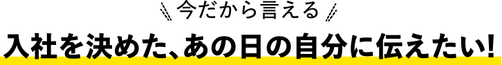 今だから言える！入社を決めた、あの日の自分に伝えたい!