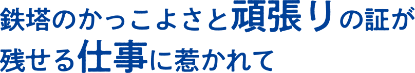 鉄塔のかっこよさと頑張りの証が残せる仕事に惹かれて