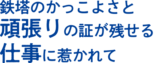 鉄塔のかっこよさと頑張りの証が残せる仕事に惹かれて