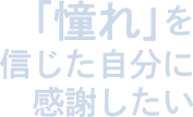 「憧れ」を信じた自分に感謝したい