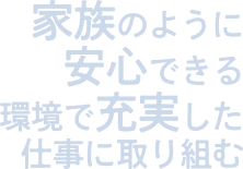 家族のように安心できる環境で充実した仕事に取り組む